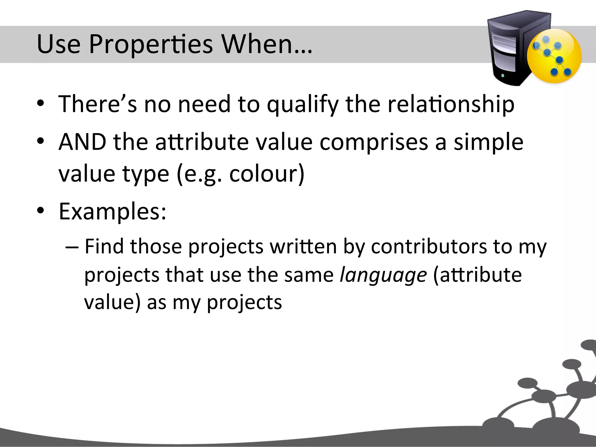 Use  ProperJes  When…   •  There’s  no  need  to  qualify  the  relaJonship   •  AND  the  aXribute  value  comprises  a  simple   value  type  (e.g.  colour)   •  Examples:   – Find  those  projects  wriXen  by  contributors  to  my   projects  that  use  the  same  language  (aXribute   value)  as  my  projects   