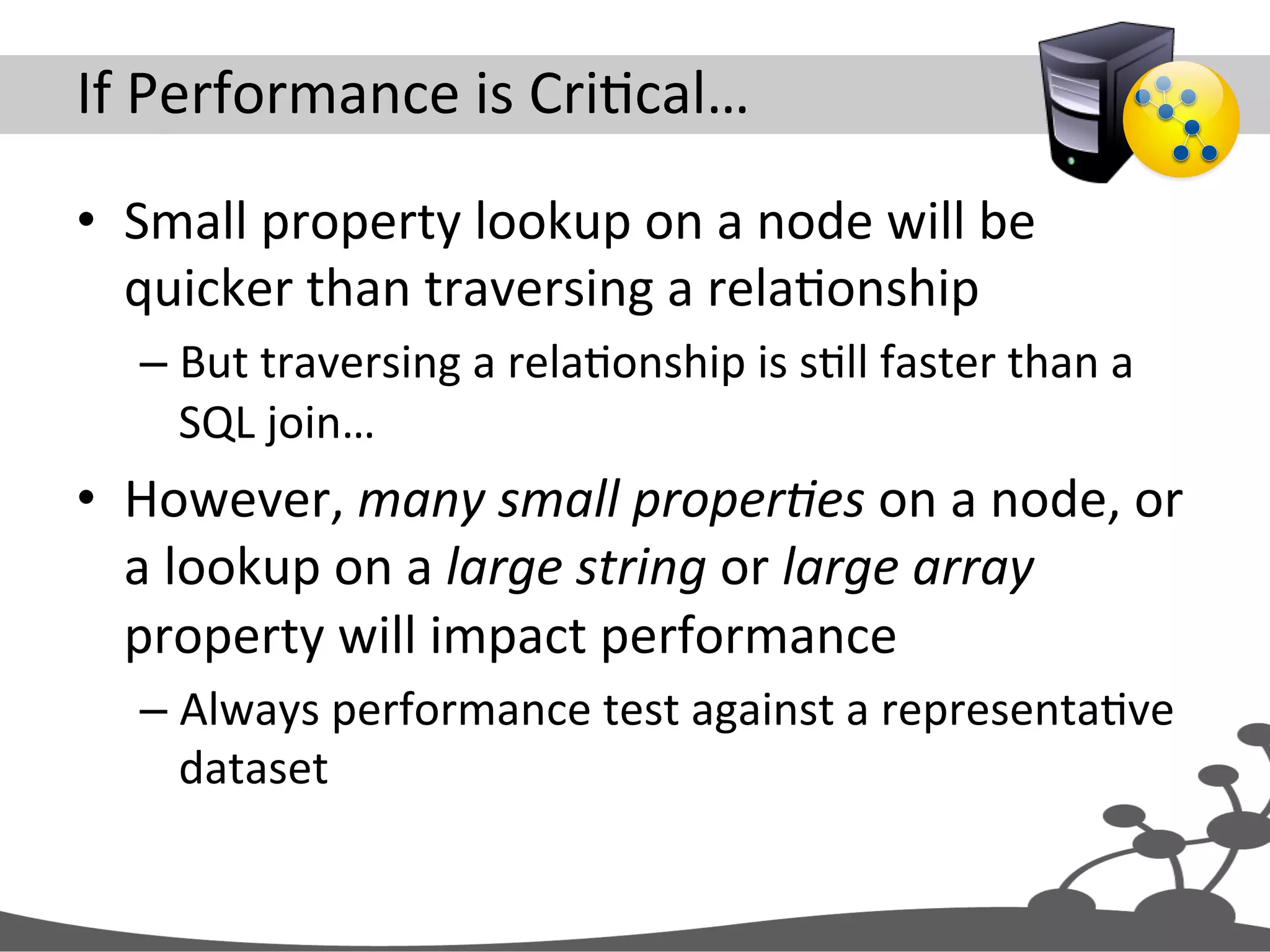 If  Performance  is  CriJcal…   •  Small  property  lookup  on  a  node  will  be   quicker  than  traversing  a  relaJonship   – But  traversing  a  relaJonship  is  sJll  faster  than  a   SQL  join…   •  However,  many  small  proper#es  on  a  node,  or   a  lookup  on  a  large  string  or  large  array   property  will  impact  performance   – Always  performance  test  against  a  representaJve   dataset   