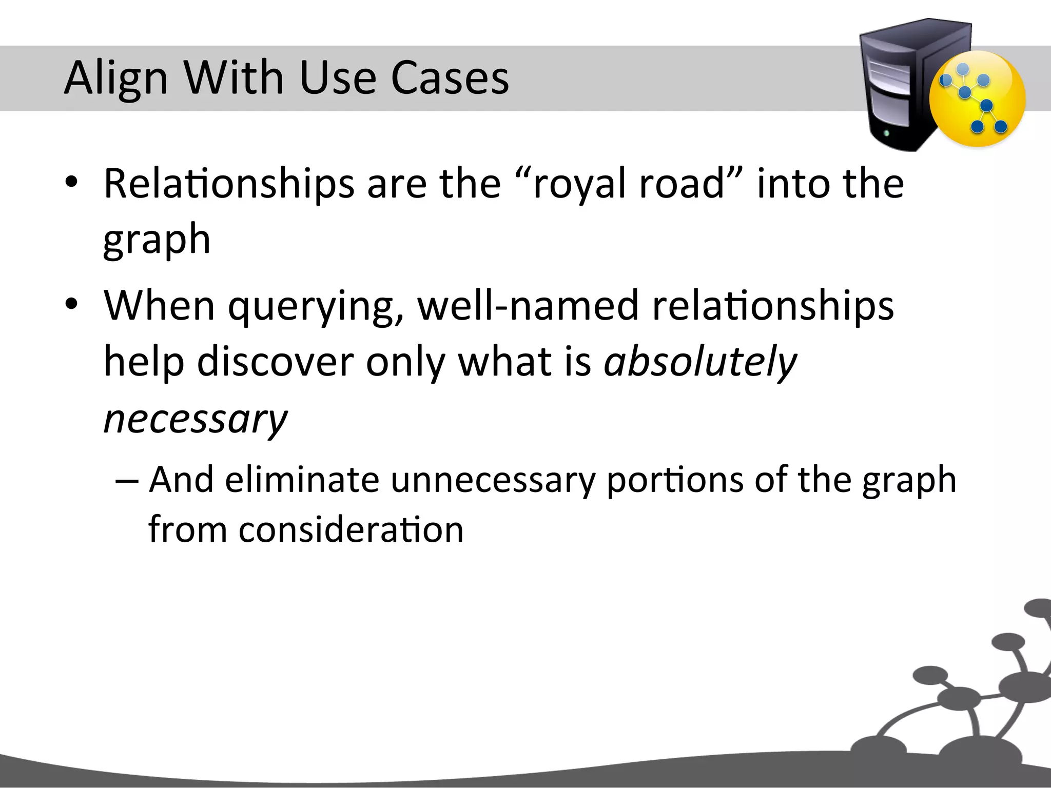 Align  With  Use  Cases   •  RelaJonships  are  the  “royal  road”  into  the   graph   •  When  querying,  well-­‐named  relaJonships   help  discover  only  what  is  absolutely   necessary   – And  eliminate  unnecessary  porJons  of  the  graph   from  consideraJon   