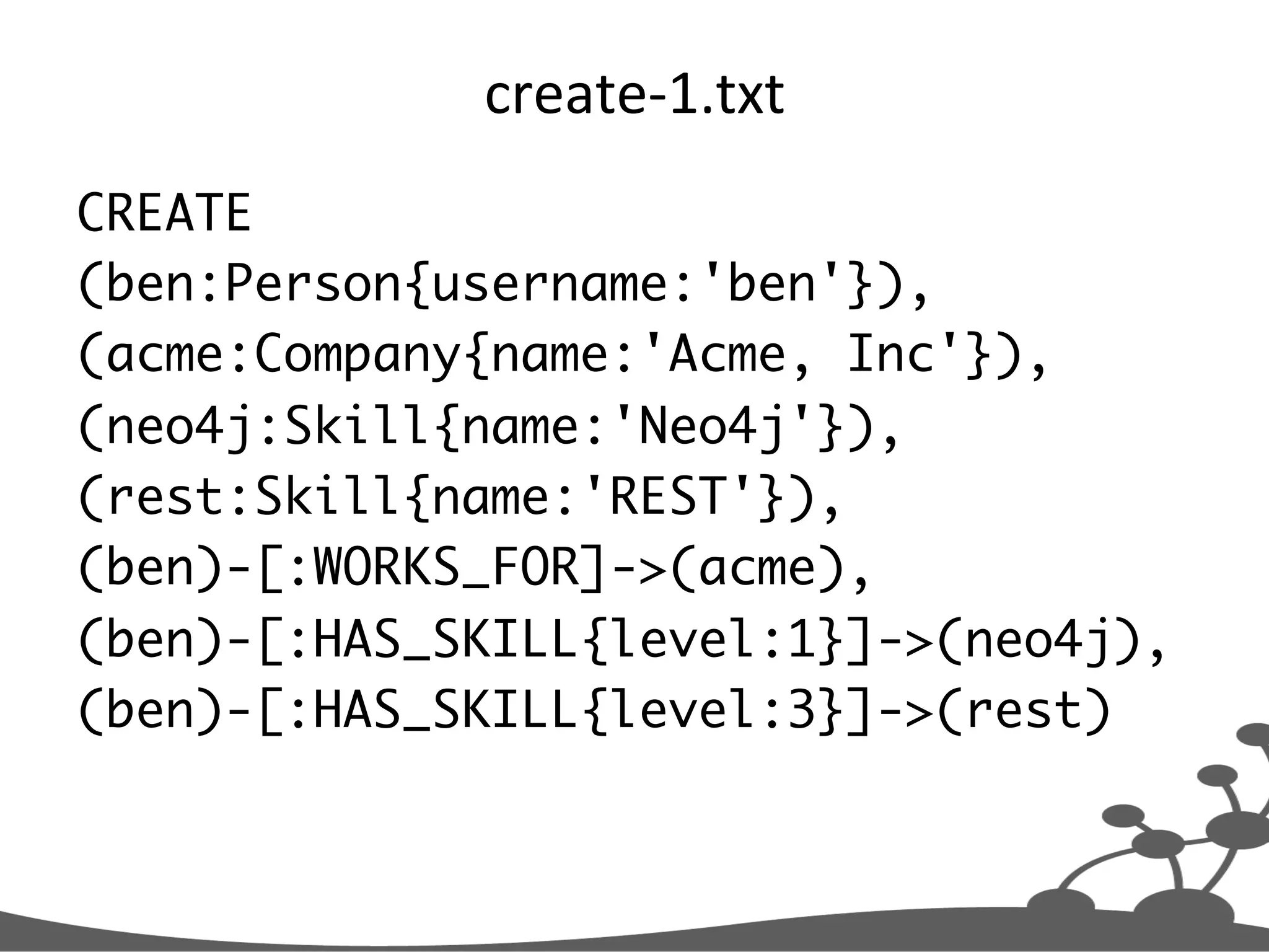 create-­‐1.txt   CREATE (ben:Person{username:'ben'}), (acme:Company{name:'Acme, Inc'}), (neo4j:Skill{name:'Neo4j'}), (rest:Skill{name:'REST'}), (ben)-[:WORKS_FOR]->(acme), (ben)-[:HAS_SKILL{level:1}]->(neo4j), (ben)-[:HAS_SKILL{level:3}]->(rest) 