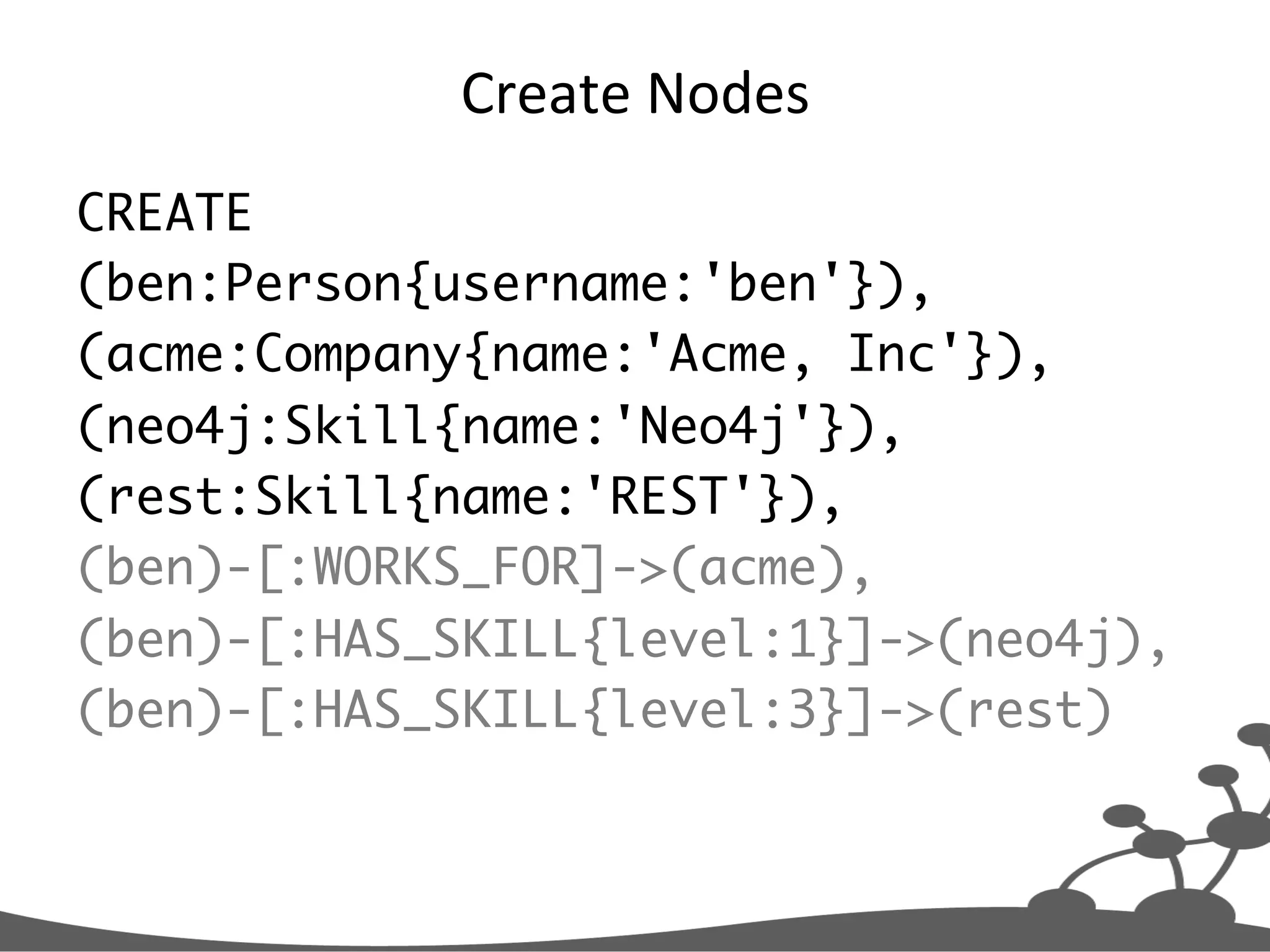 Create  Nodes   CREATE (ben:Person{username:'ben'}), (acme:Company{name:'Acme, Inc'}), (neo4j:Skill{name:'Neo4j'}), (rest:Skill{name:'REST'}), (ben)-[:WORKS_FOR]->(acme), (ben)-[:HAS_SKILL{level:1}]->(neo4j), (ben)-[:HAS_SKILL{level:3}]->(rest) 