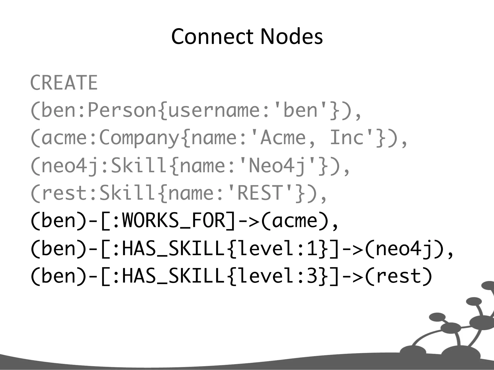 Connect  Nodes   CREATE (ben:Person{username:'ben'}), (acme:Company{name:'Acme, Inc'}), (neo4j:Skill{name:'Neo4j'}), (rest:Skill{name:'REST'}), (ben)-[:WORKS_FOR]->(acme), (ben)-[:HAS_SKILL{level:1}]->(neo4j), (ben)-[:HAS_SKILL{level:3}]->(rest) 