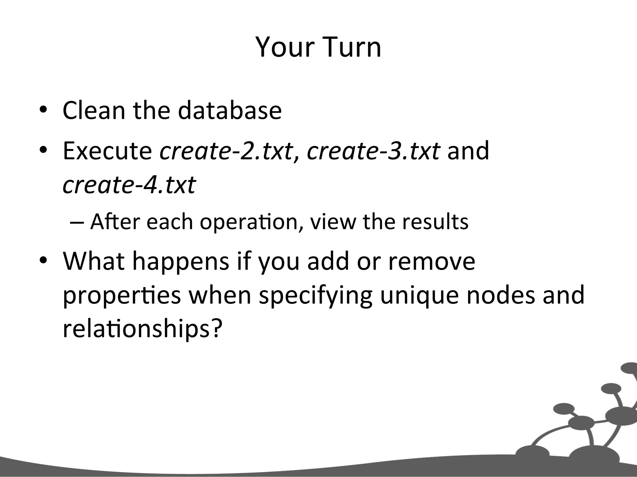 Your  Turn   •  Clean  the  database   •  Execute  create-­‐2.txt,  create-­‐3.txt  and   create-­‐4.txt   – Ajer  each  operaJon,  view  the  results   •  What  happens  if  you  add  or  remove   properJes  when  specifying  unique  nodes  and   relaJonships?   
