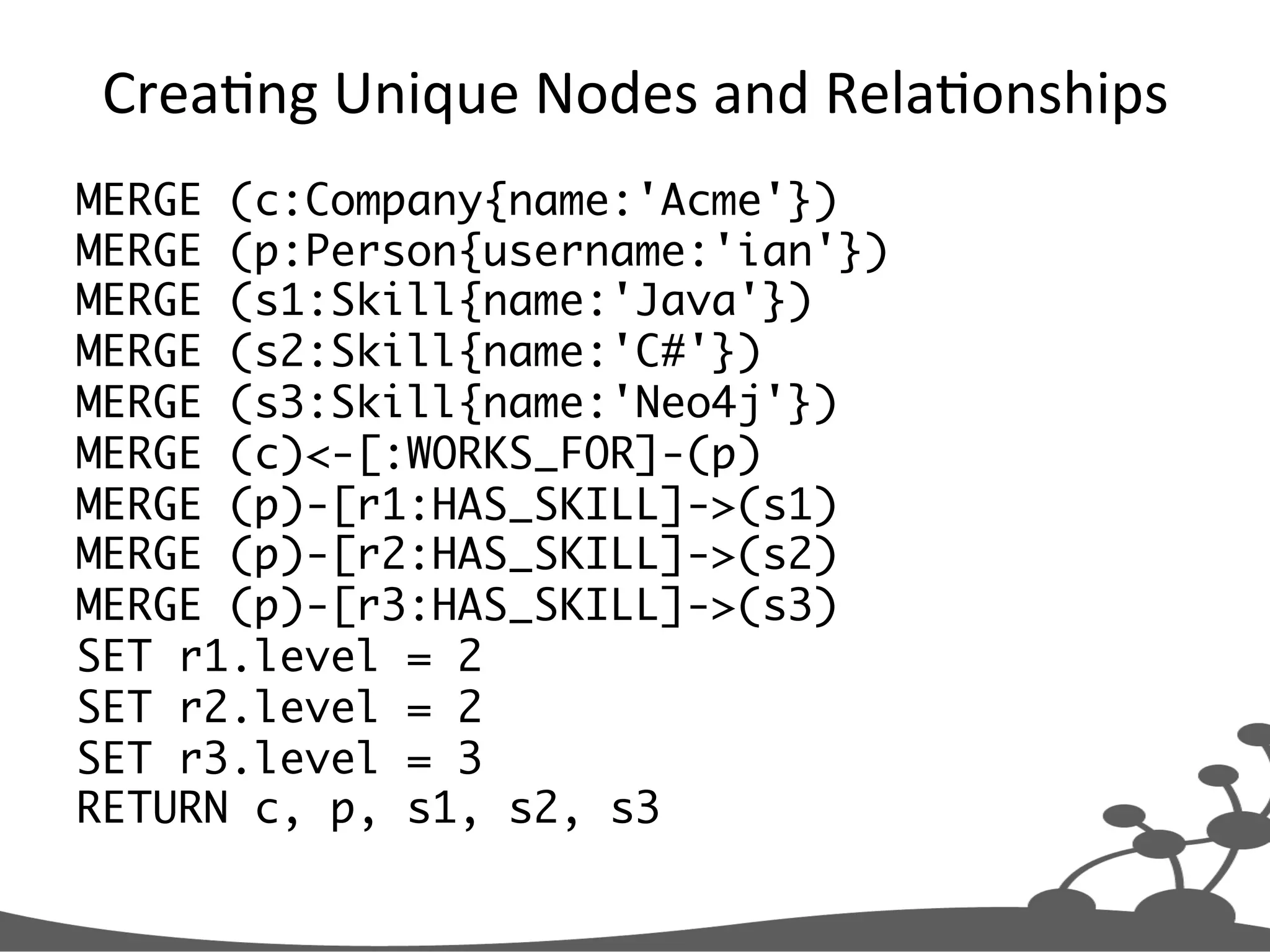 CreaJng  Unique  Nodes  and  RelaJonships   MERGE (c:Company{name:'Acme'}) MERGE (p:Person{username:'ian'}) MERGE (s1:Skill{name:'Java'}) MERGE (s2:Skill{name:'C#'}) MERGE (s3:Skill{name:'Neo4j'}) MERGE (c)<-[:WORKS_FOR]-(p) MERGE (p)-[r1:HAS_SKILL]->(s1) MERGE (p)-[r2:HAS_SKILL]->(s2) MERGE (p)-[r3:HAS_SKILL]->(s3) SET r1.level = 2 SET r2.level = 2 SET r3.level = 3 RETURN c, p, s1, s2, s3 