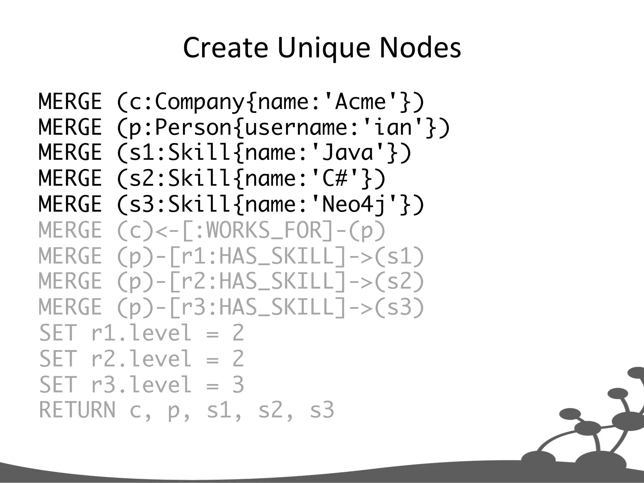 Create  Unique  Nodes   MERGE (c:Company{name:'Acme'}) MERGE (p:Person{username:'ian'}) MERGE (s1:Skill{name:'Java'}) MERGE (s2:Skill{name:'C#'}) MERGE (s3:Skill{name:'Neo4j'}) MERGE (c)<-[:WORKS_FOR]-(p) MERGE (p)-[r1:HAS_SKILL]->(s1) MERGE (p)-[r2:HAS_SKILL]->(s2) MERGE (p)-[r3:HAS_SKILL]->(s3) SET r1.level = 2 SET r2.level = 2 SET r3.level = 3 RETURN c, p, s1, s2, s3 