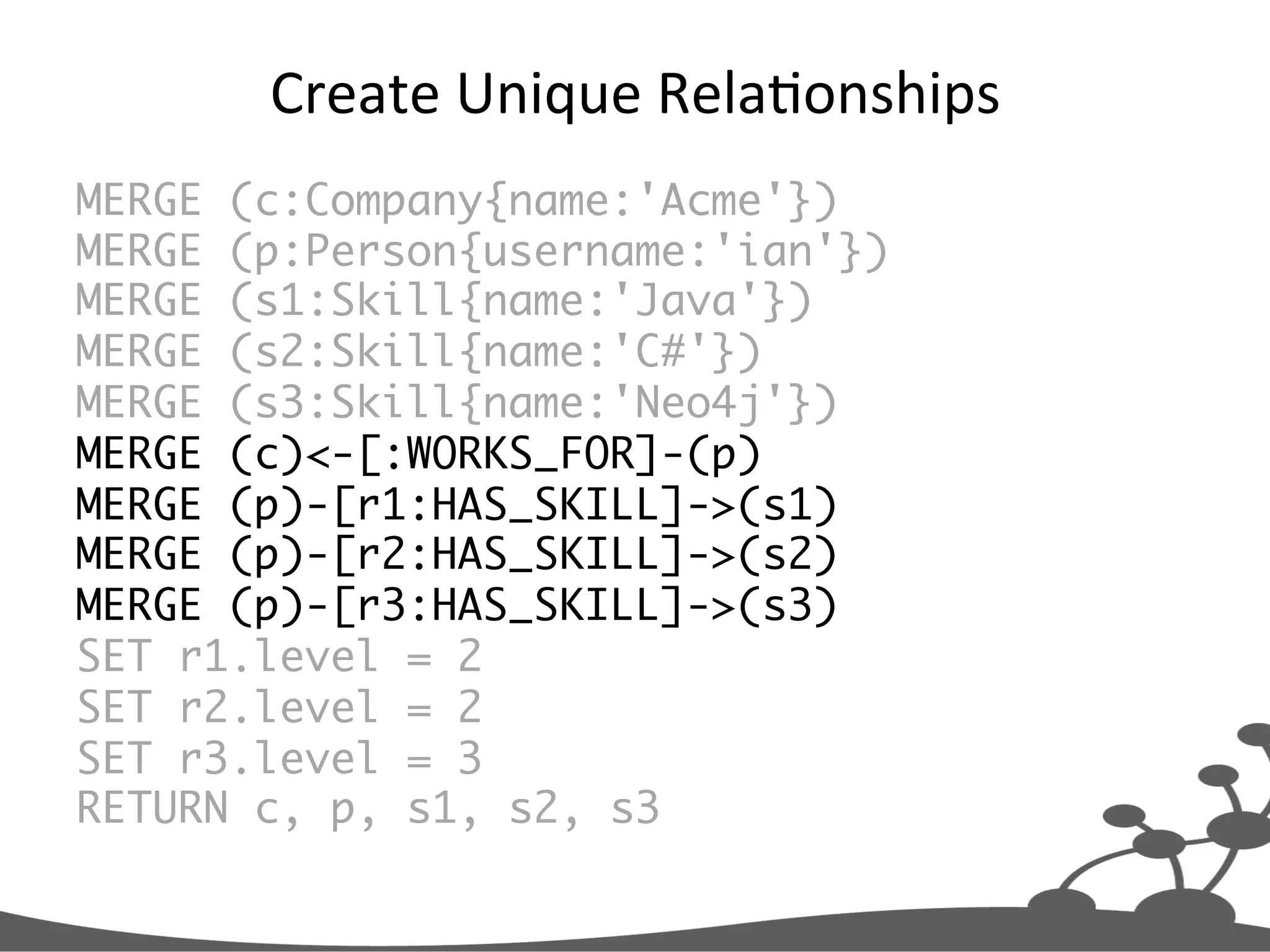 Create  Unique  RelaJonships   MERGE (c:Company{name:'Acme'}) MERGE (p:Person{username:'ian'}) MERGE (s1:Skill{name:'Java'}) MERGE (s2:Skill{name:'C#'}) MERGE (s3:Skill{name:'Neo4j'}) MERGE (c)<-[:WORKS_FOR]-(p) MERGE (p)-[r1:HAS_SKILL]->(s1) MERGE (p)-[r2:HAS_SKILL]->(s2) MERGE (p)-[r3:HAS_SKILL]->(s3) SET r1.level = 2 SET r2.level = 2 SET r3.level = 3 RETURN c, p, s1, s2, s3 
