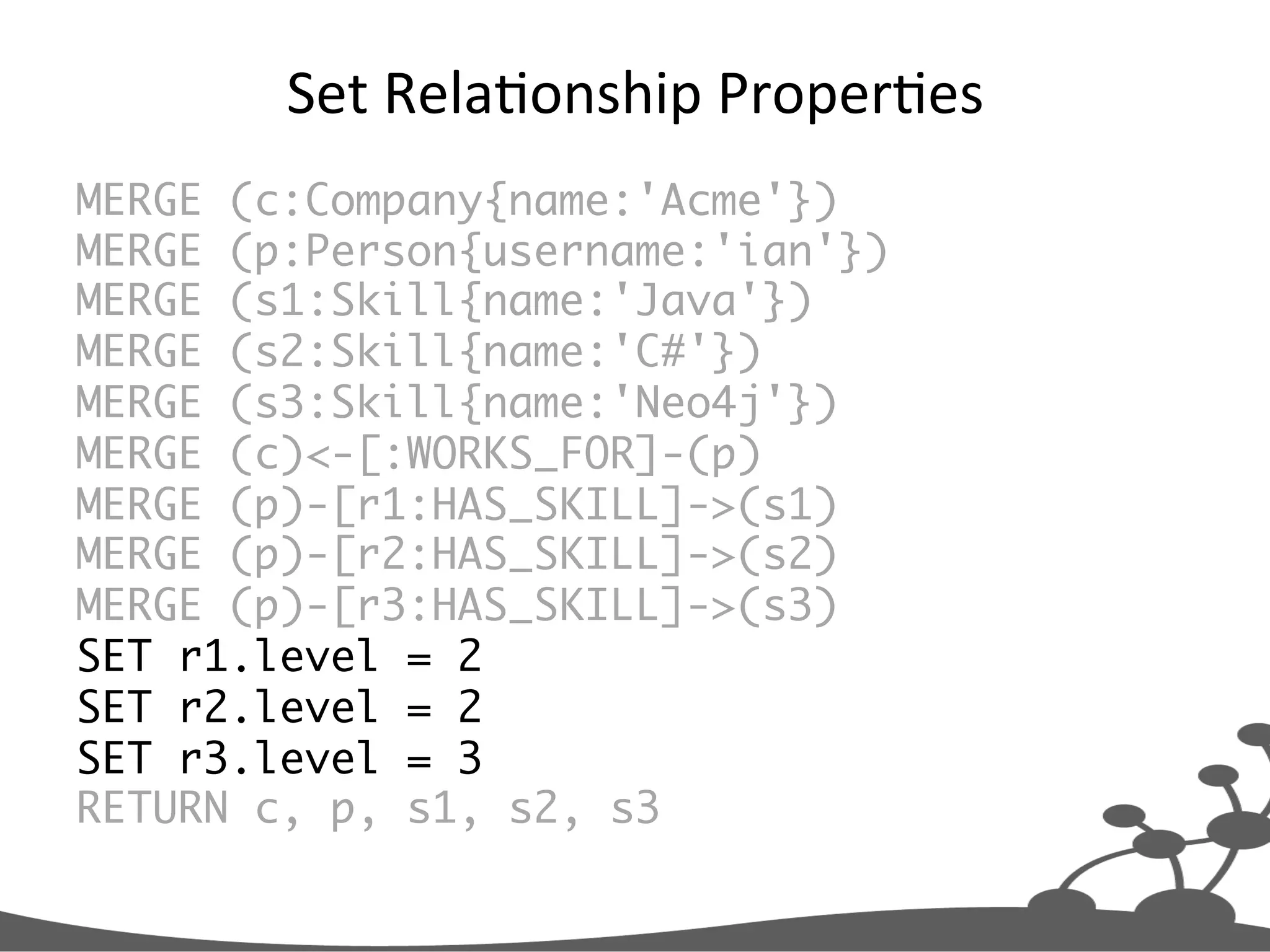 Set  RelaJonship  ProperJes   MERGE (c:Company{name:'Acme'}) MERGE (p:Person{username:'ian'}) MERGE (s1:Skill{name:'Java'}) MERGE (s2:Skill{name:'C#'}) MERGE (s3:Skill{name:'Neo4j'}) MERGE (c)<-[:WORKS_FOR]-(p) MERGE (p)-[r1:HAS_SKILL]->(s1) MERGE (p)-[r2:HAS_SKILL]->(s2) MERGE (p)-[r3:HAS_SKILL]->(s3) SET r1.level = 2 SET r2.level = 2 SET r3.level = 3 RETURN c, p, s1, s2, s3 