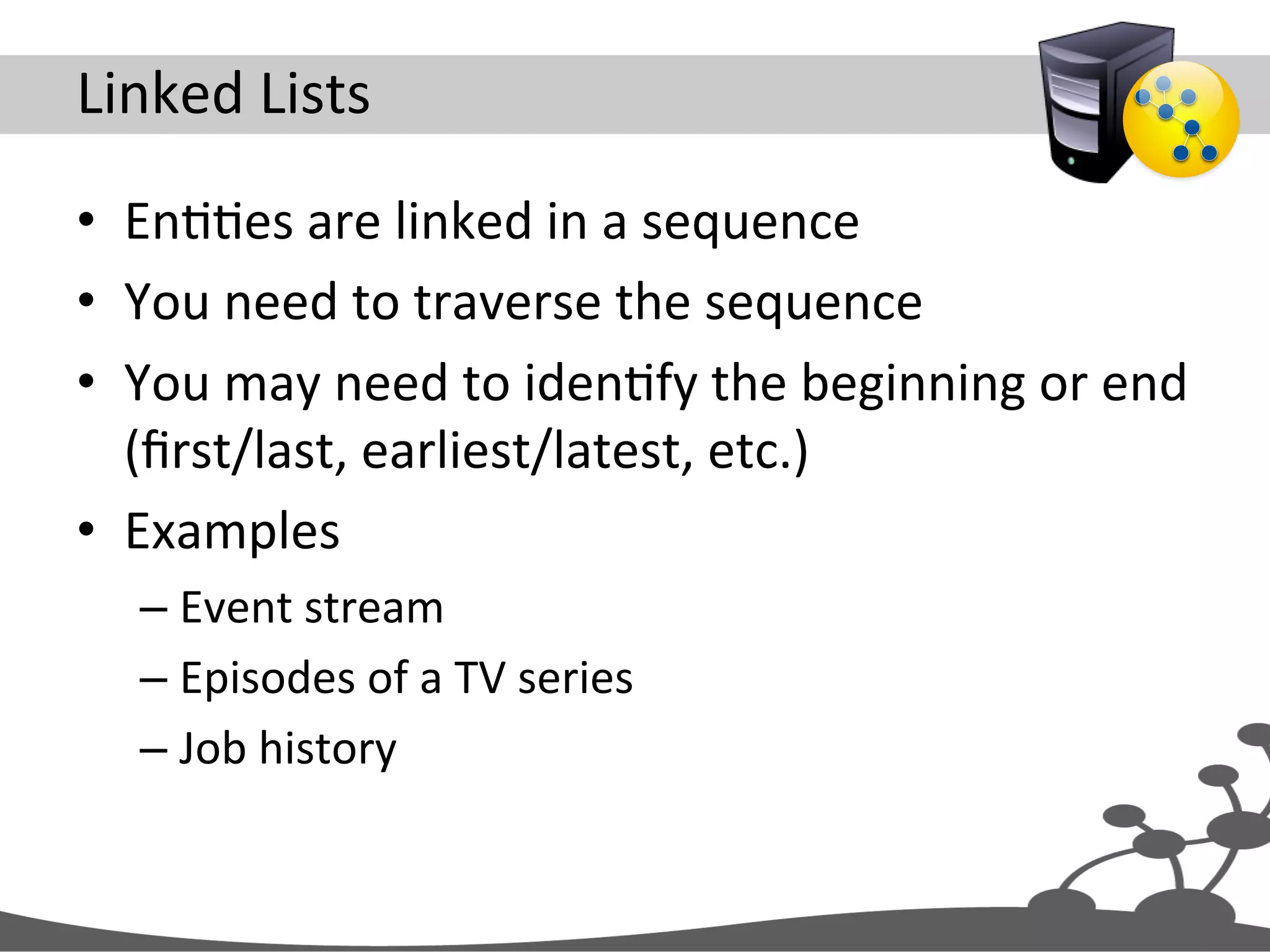 Linked  Lists   •  EnJJes  are  linked  in  a  sequence   •  You  need  to  traverse  the  sequence   •  You  may  need  to  idenJfy  the  beginning  or  end   (ﬁrst/last,  earliest/latest,  etc.)   •  Examples   – Event  stream   – Episodes  of  a  TV  series   – Job  history   