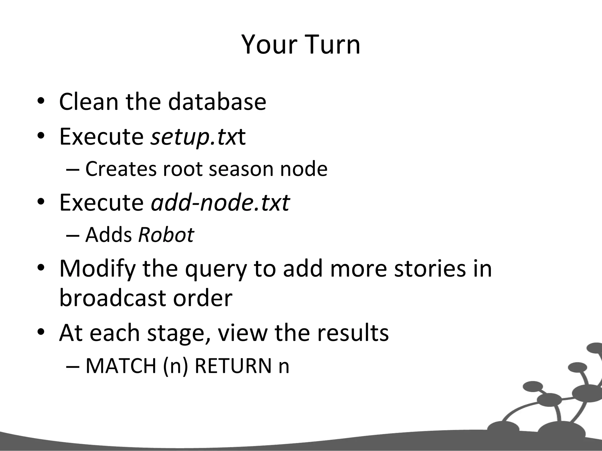 Your  Turn   •  Clean  the  database   •  Execute  setup.txt   – Creates  root  season  node   •  Execute  add-­‐node.txt   – Adds  Robot   •  Modify  the  query  to  add  more  stories  in   broadcast  order   •  At  each  stage,  view  the  results   – MATCH  (n)  RETURN  n   