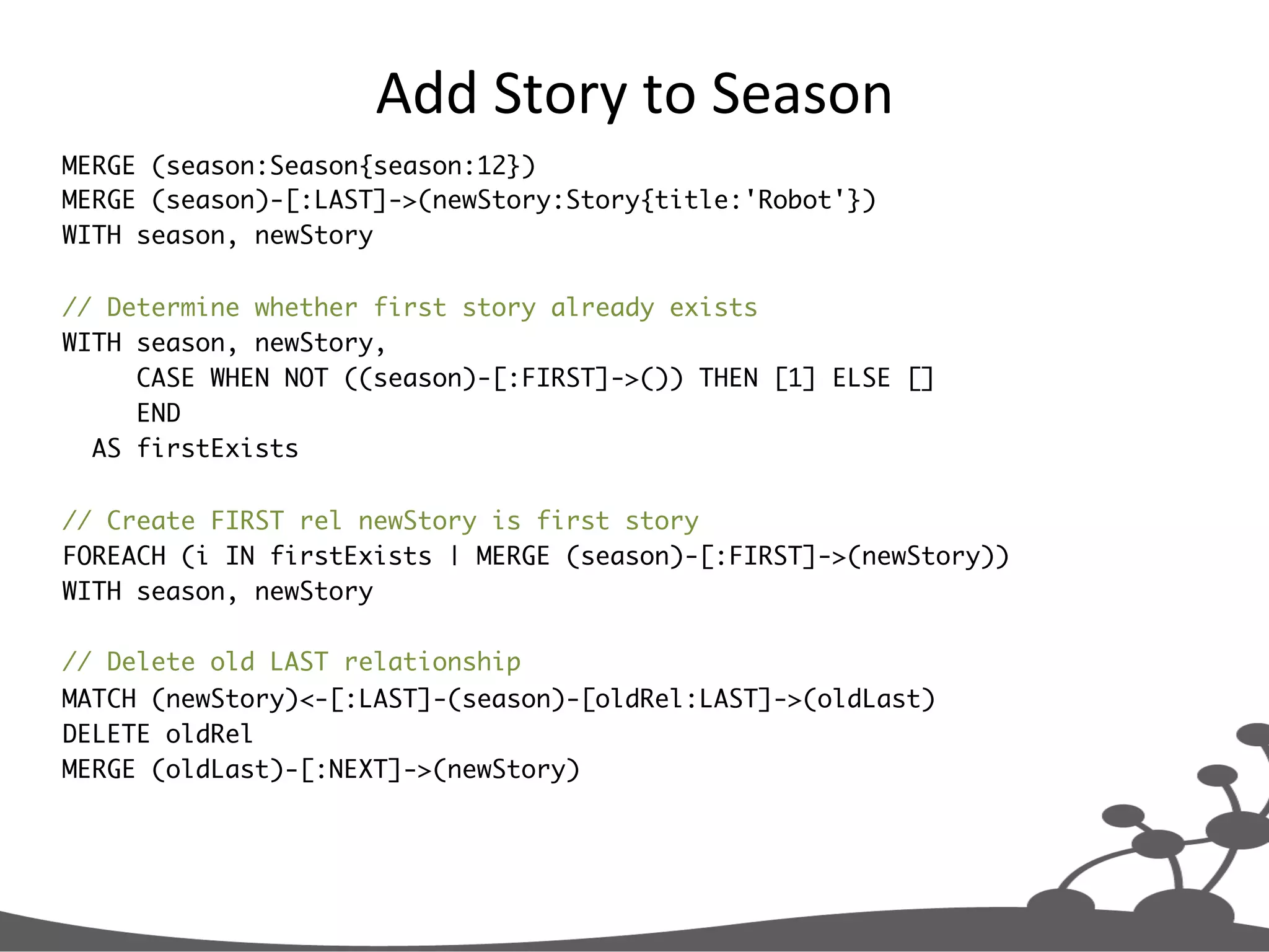 Add  Story  to  Season   MERGE (season:Season{season:12}) MERGE (season)-[:LAST]->(newStory:Story{title:'Robot'}) WITH season, newStory // Determine whether first story already exists WITH season, newStory, CASE WHEN NOT ((season)-[:FIRST]->()) THEN [1] ELSE [] END AS firstExists // Create FIRST rel newStory is first story FOREACH (i IN firstExists | MERGE (season)-[:FIRST]->(newStory)) WITH season, newStory // Delete old LAST relationship MATCH (newStory)<-[:LAST]-(season)-[oldRel:LAST]->(oldLast) DELETE oldRel MERGE (oldLast)-[:NEXT]->(newStory) 