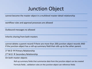 Junction Object
cannot become the master object in a multilevel master-detail relationship
workflow rules and approval processes are allowed
Outbound messages no allowed
Inherits sharing from both masters
cannot delete a parent record if there are more than 200 junction object records AND
if the junction object has a roll-up summary field that rolls up to the other parent.
1st M-D  Primary Relationship
2nd M-D  Secondary Relationship
On both master objects
Roll-up summary fields that summarize data from the junction object can be created
Formula fields , validation rules on the junction object can reference fields

 