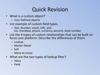 Quick Revision
• What is a custom object?
– User Defined objects

• List example of custom field types.
– Text, Number, email, URL, pick
list, checkbox, phone, currency, percent. Auto number

• List the 4 types of custom relationships that can be built on
force.com platform. Describe the differences of them.
–
–
–
–

Lookup
Master-Detail
Self
Many-to-many

• What are the two types of lookup filter?
– Value
– Field

 