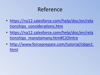 Reference
• https://na12.salesforce.com/help/doc/en/rela
tionships_considerations.htm
• https://na12.salesforce.com/help/doc/en/rela
tionships_manytomany.htm#CJOIntro
• http://www.forceprepare.com/tutorial/object.
html

 