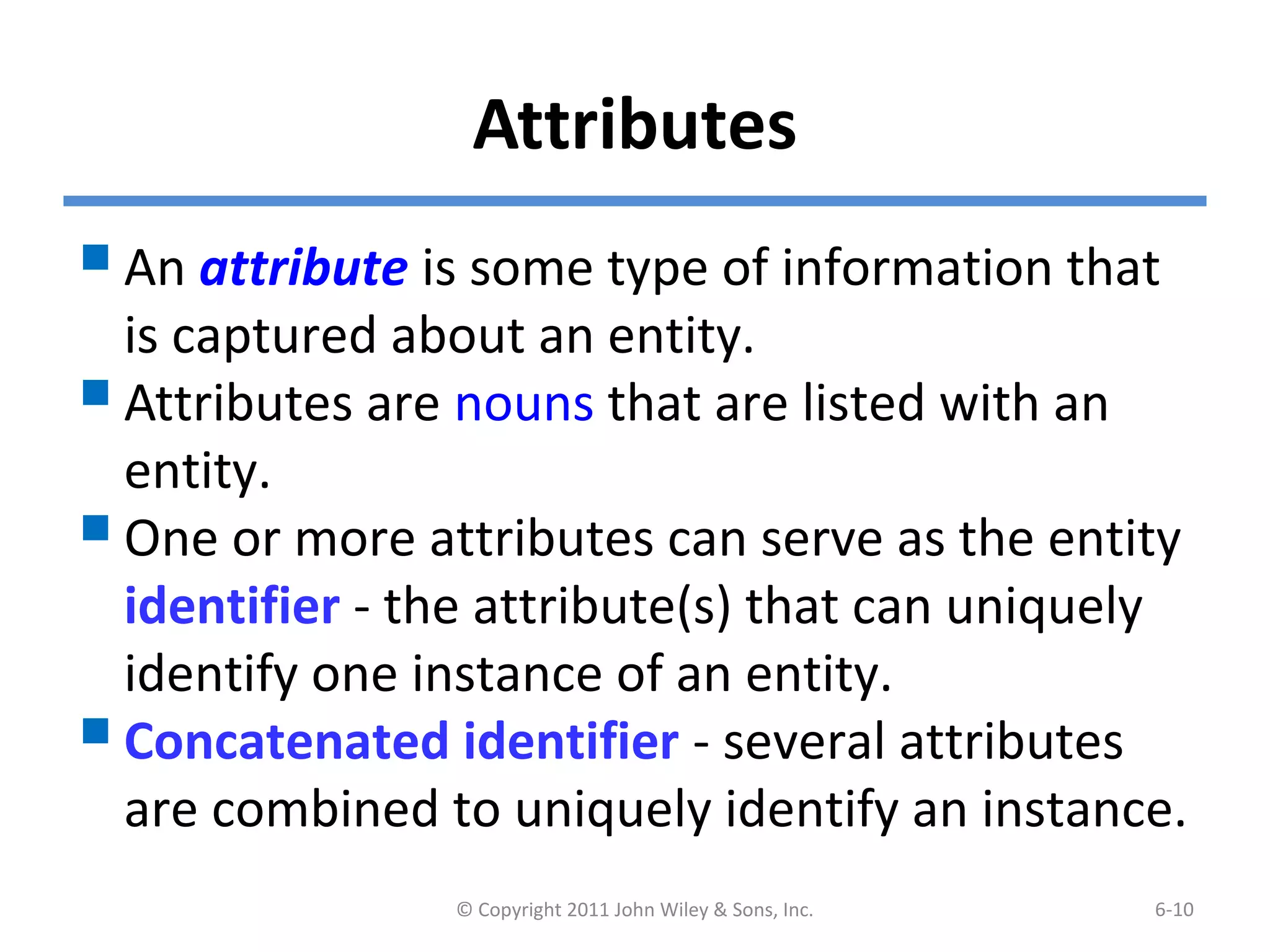 Attributes
An attribute is some type of information that
is captured about an entity.
Attributes are nouns that are listed with an
entity.
One or more attributes can serve as the entity
identifier - the attribute(s) that can uniquely
identify one instance of an entity.
Concatenated identifier - several attributes
are combined to uniquely identify an instance.
© Copyright 2011 John Wiley & Sons, Inc. 6-10
 