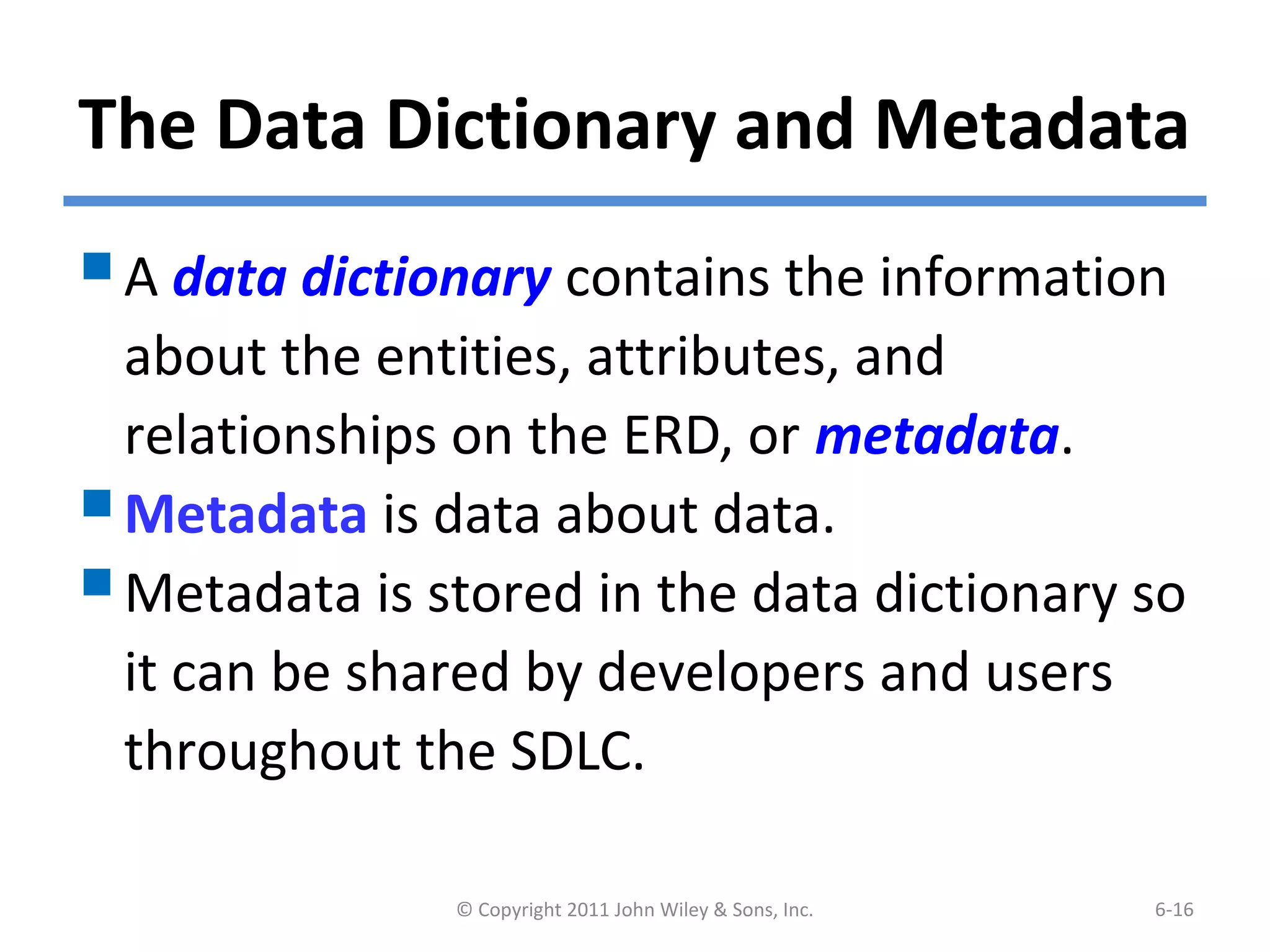 The Data Dictionary and Metadata
A data dictionary contains the information
about the entities, attributes, and
relationships on the ERD, or metadata.
Metadata is data about data.
Metadata is stored in the data dictionary so
it can be shared by developers and users
throughout the SDLC.
© Copyright 2011 John Wiley & Sons, Inc. 6-16
 