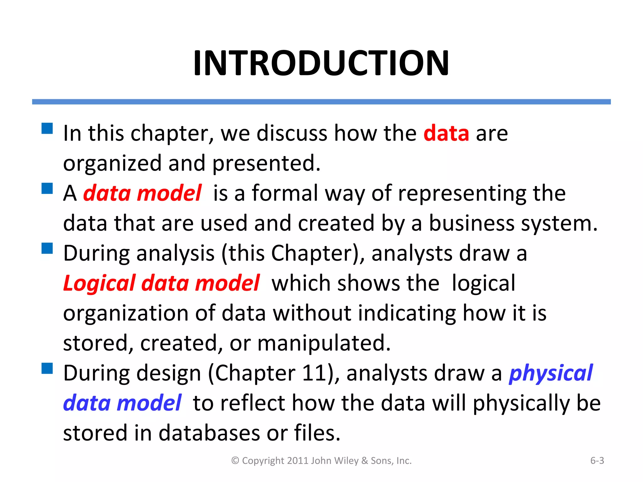 INTRODUCTION
 In this chapter, we discuss how the data are
organized and presented.
 A data model is a formal way of representing the
data that are used and created by a business system.
 During analysis (this Chapter), analysts draw a
Logical data model which shows the logical
organization of data without indicating how it is
stored, created, or manipulated.
 During design (Chapter 11), analysts draw a physical
data model to reflect how the data will physically be
stored in databases or files.
© Copyright 2011 John Wiley & Sons, Inc. 6-3
 