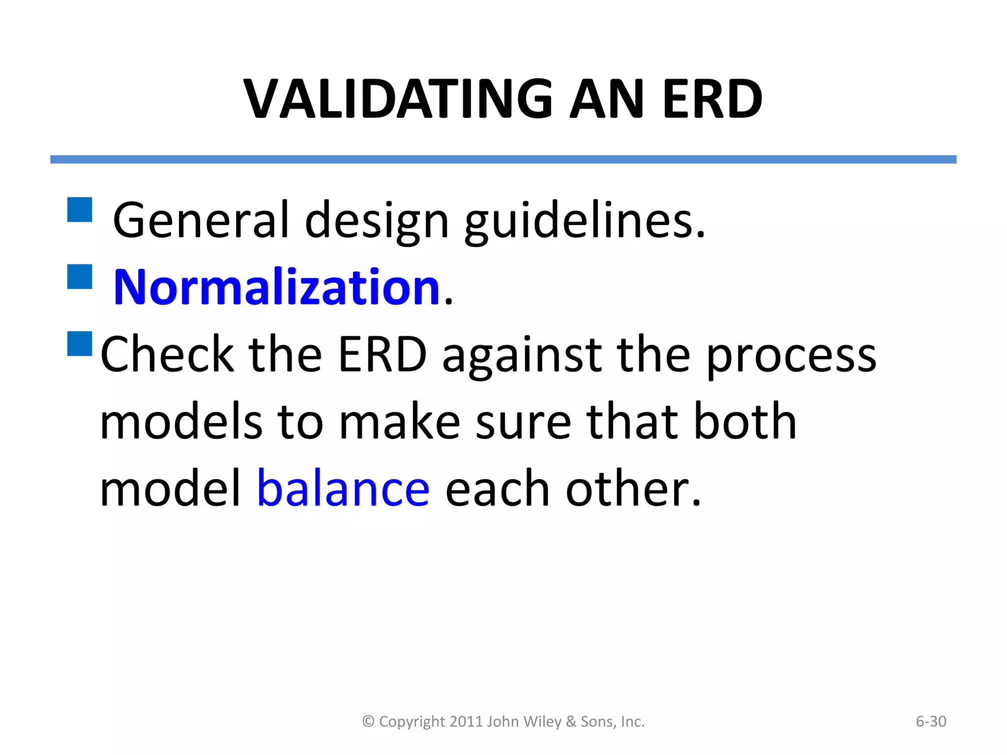 VALIDATING AN ERD
 General design guidelines.
 Normalization.
Check the ERD against the process
models to make sure that both
model balance each other.
© Copyright 2011 John Wiley & Sons, Inc. 6-30
 