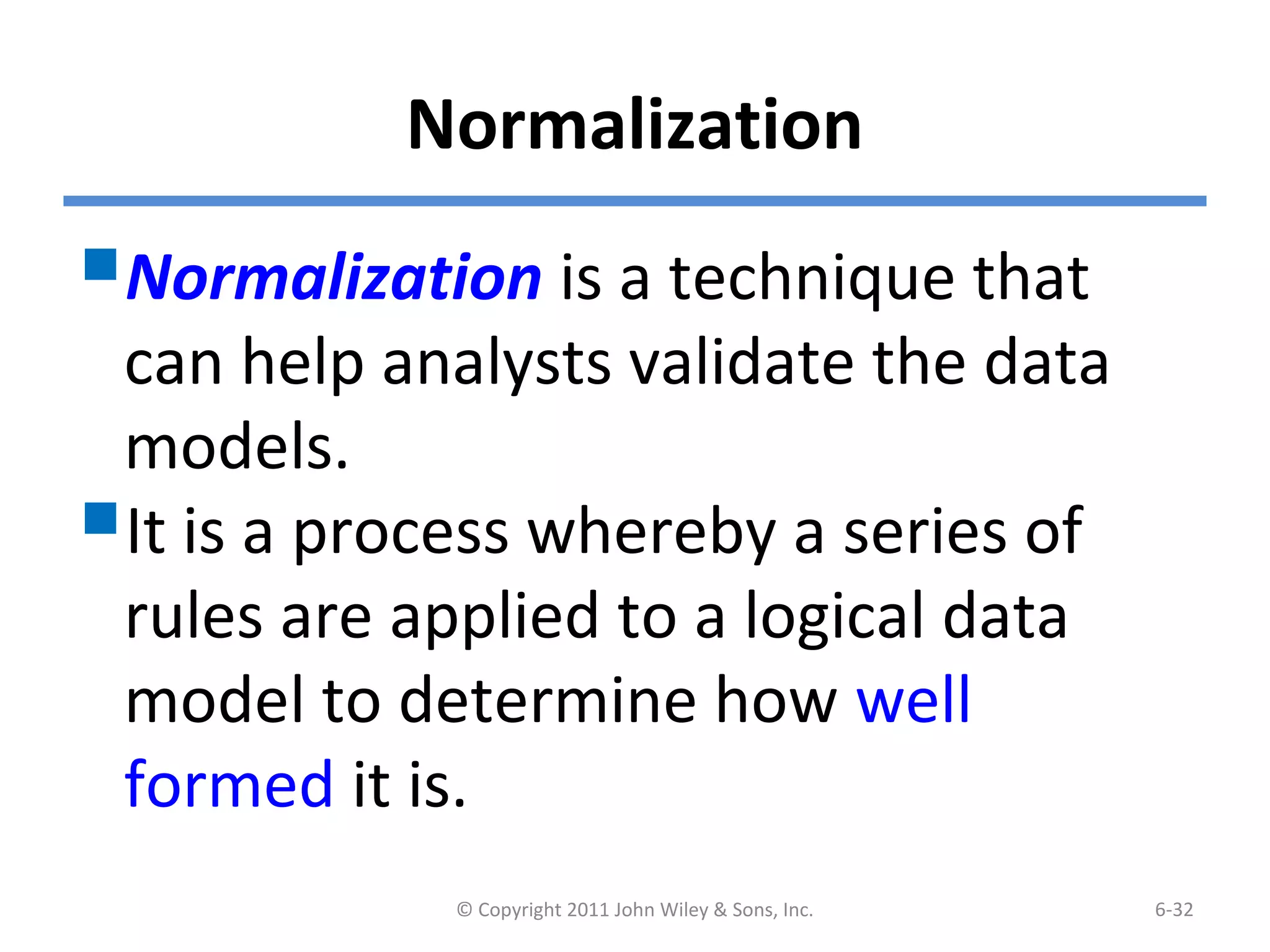 Normalization
Normalization is a technique that
can help analysts validate the data
models.
It is a process whereby a series of
rules are applied to a logical data
model to determine how well
formed it is.
© Copyright 2011 John Wiley & Sons, Inc. 6-32
 