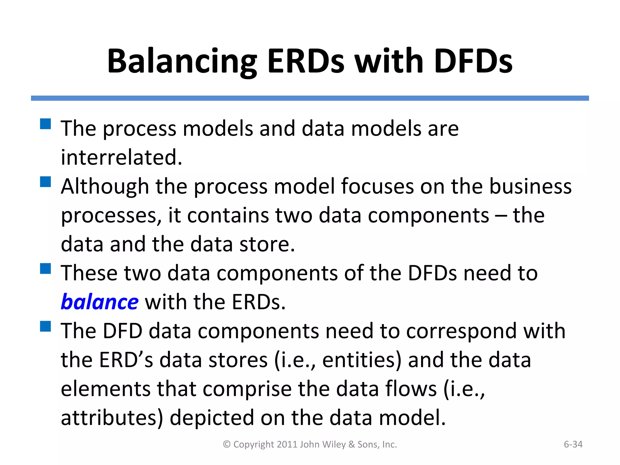Balancing ERDs with DFDs
 The process models and data models are
interrelated.
 Although the process model focuses on the business
processes, it contains two data components – the
data and the data store.
 These two data components of the DFDs need to
balance with the ERDs.
 The DFD data components need to correspond with
the ERD’s data stores (i.e., entities) and the data
elements that comprise the data flows (i.e.,
attributes) depicted on the data model.
© Copyright 2011 John Wiley & Sons, Inc. 6-34
 
