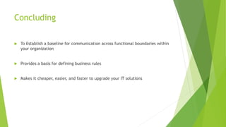 Concluding
 To Establish a baseline for communication across functional boundaries within
your organization
 Provides a basis for defining business rules
 Makes it cheaper, easier, and faster to upgrade your IT solutions
 