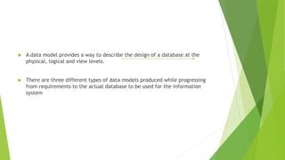  A data model provides a way to describe the design of a database at the
physical, logical and view levels.
 There are three different types of data models produced while progressing
from requirements to the actual database to be used for the information
system
 