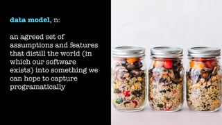 data model, n:
an agreed set of
assumptions and features
that distill the world (in
which our software
exists) into something we
can hope to capture
programatically
 