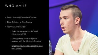 W H O A M I ?
• David Simons (@SwamWithTurtles)
• Data Architect at Ovo Energy
• Technical All-Rounder
• Kafka implementation & Cloud
integration at Citi
• Linking of the court and prison
services with the Ministry of Justice
• Organised our wedding seating plan
with Python.
 
