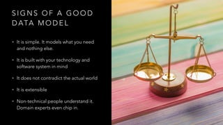 S I G N S O F A G O O D
D ATA M O D E L
• It is simple. It models what you need
and nothing else.
• It is built with your technology and
software system in mind
• It does not contradict the actual world
• It is extensible
• Non-technical people understand it.
Domain experts even chip in.
 