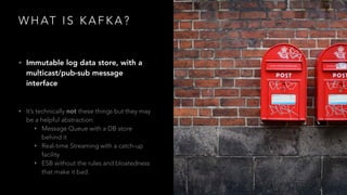 W H AT I S K A F K A ?
• Immutable log data store, with a
multicast/pub-sub message
interface
• It’s technically not these things but they may
be a helpful abstraction:
• Message Queue with a DB store
behind it
• Real-time Streaming with a catch-up
facility
• ESB without the rules and bloatedness
that make it bad.
 