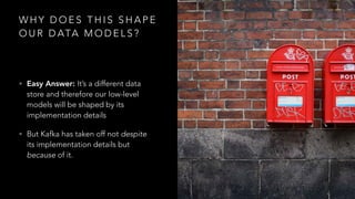 W H Y D O E S T H I S S H A P E
O U R D ATA M O D E L S ?
• Easy Answer: It’s a different data
store and therefore our low-level
models will be shaped by its
implementation details
• But Kafka has taken off not despite
its implementation details but
because of it.
 