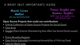 A B R I E F ( B U T I M P O R TA N T ) A S I D E
Black Lives
Matter
(UK orgs, Worldwide Orgs)
Trans Rights are
Human Rights
(LGBT orgs, Trans specific orgs,
International orgs)
Open Source Projects that could use contributions
• Github Collection of Open Source Projects for Social Good
• Data Kind
• Kaggle (Data Science Volunteering that often has Social Good causes)
• Police Brutality Register
• Data Police Subreddit (Increasing Accessibility of Policing Data)
• Data for Black Lives
 