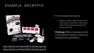 E X A M P L E : D E C RY P T O
https://github.com/SwamWithTurtles/decrypto-be
https://github.com/SwamWithTurtles/decrypto-fe
• A multi-player board game.
• Players can see a subset of words and
must communicate them to their team
mates without being intercepted (by
being too literal).
• Challenge: Make a web-app version
of this game for people to play over
hangouts during lockdown.
 