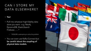 C A N I S T O R E M Y
D ATA E L S E W H E R E ?
• Yes!
• Pull into whatever high-fidelity data
store you want - e.g. Neo4j,
DynamoDB, ElasticSearch
Firebase……*
• * KSQLDB is attempting to solve this problem
• You can even use Kafka Connect but
be careful about the coupling of
physical data models.
 