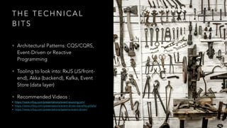 T H E T E C H N I C A L
B I T S
• Architectural Patterns: CQS/CQRS,
Event-Driven or Reactive
Programming
• Tooling to look into: RxJS (JS/front-
end), Akka (backend), Kafka, Event
Store (data layer)
• Recommended Videos :
• https://www.infoq.com/presentations/event-sourcing-jvm/
• https://www.infoq.com/presentations/event-driven-benefits-pitfalls/
• https://www.infoq.com/presentations/systems-event-driven/
 