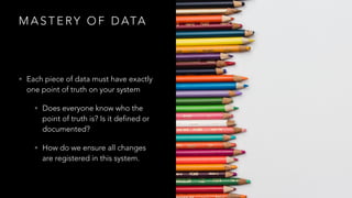 M A S T E RY O F D ATA
• Each piece of data must have exactly
one point of truth on your system
• Does everyone know who the
point of truth is? Is it defined or
documented?
• How do we ensure all changes
are registered in this system.
 