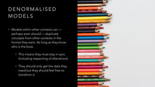 D E N O R M A L I S E D
M O D E L S
• Models within other contexts can —
perhaps even should — duplicate
concepts from other contexts in the
format they want. As long as they know
who is the boss.
• This means they must stay in sync
(including respecting of alterations)
• They should only get the data they
need but they should feel free to
transform it.
 