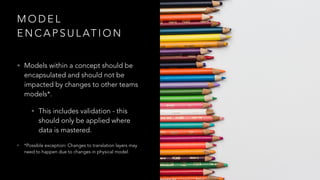 M O D E L
E N C A P S U L AT I O N
• Models within a concept should be
encapsulated and should not be
impacted by changes to other teams
models*.
• This includes validation - this
should only be applied where
data is mastered.
• *Possible exception: Changes to translation layers may
need to happen due to changes in physical model.
 