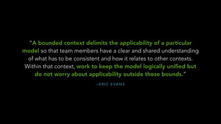 – E R I C E VA N S
“A bounded context delimits the applicability of a particular
model so that team members have a clear and shared understanding
of what has to be consistent and how it relates to other contexts.
Within that context, work to keep the model logically uniﬁed but
do not worry about applicability outside those bounds.”
 