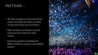 I N S T E A D …
• All state changes are business-driven
events. Contexts can listen to these
and do what they want with them.
• New contexts can be spun up and
construct their state from past
events.
• Events are perfect candidates for
MQs or Kafka to unlock a push-based
system.
 