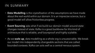 I N S U M M A RY
• Data Modelling is the crystallisation of the assumptions we have made
about the real world within our domain. It is an imprecise science, but a
good model will allow frictionless progress.
• Event Sourcing asks what if we build our domain model around state
changes instead of state. Kafka is a great backbone for this kind of
architecture that is reliable, and futureproof and highly scalable.
• As we scale up, data modelling as a whole org is unsustainable. We break
our model into independently changeable sections that are called
bounded contexts. Kafka can acts well as a central nervous system.
 
