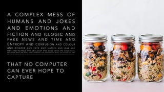 A C O M P L E X M E S S O F
H U M A N S A N D J O K E S
A N D E M O T I O N S A N D
F I C T I O N A N D I L L O G I C A N D
F A K E N E W S A N D T I M E A N D
E N T R O P Y A N D C O N F U S I O N A N D C O L O U R
A N D W O N D E R A N D FAT E A N D H A T R E D A N D L O V E A N D
WA R A N D N U A N C E A N D J E A L O U S Y A N D D O G S ( W H O A R E G O O D B O Y S )
A N D C AT S ( W H O A R E N O T ) A N D C O U N T R I E S A N D B O R D E R S A N D M U S I C A N D S O U N D A N D T I M E
A N D T I D E A N D D A R K N E S S A N D B O O K S A N D W O R D S A N D C O M P L E X I T I E S A N D R O L L E R C O A S T E R S A N D FAV O U R I T E F L AV O U R S O F I C E C R E A M A N D J O H N L E N N O N A N D G E N D E R ( O R M AY B E N O T. )
T H AT N O C O M P U T E R
C A N E V E R H O P E T O
C A P T U R E
 