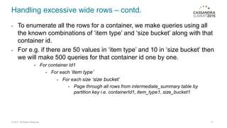 Handling excessive wide rows – contd.
- To enumerate all the rows for a container, we make queries using all
the known combinations of ‘item type’ and ‘size bucket’ along with that
container id.
- For e.g. if there are 50 values in ‘item type’ and 10 in ‘size bucket’ then
we will make 500 queries for that container id one by one.
- For container Id1
- For each ‘item type’
- For each size ‘size bucket’
- Page through all rows from intermediate_summary table by
partition key i.e. containerId1, item_type1, size_bucket1
17© 2015. All Rights Reserved.
 