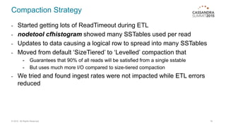 Compaction Strategy
- Started getting lots of ReadTimeout during ETL
- nodetool cfhistogram showed many SSTables used per read
- Updates to data causing a logical row to spread into many SSTables
- Moved from default ‘SizeTiered’ to ‘Levelled’ compaction that
- Guarantees that 90% of all reads will be satisfied from a single sstable
- But uses much more I/O compared to size-tiered compaction
- We tried and found ingest rates were not impacted while ETL errors
reduced
19© 2015. All Rights Reserved.
 