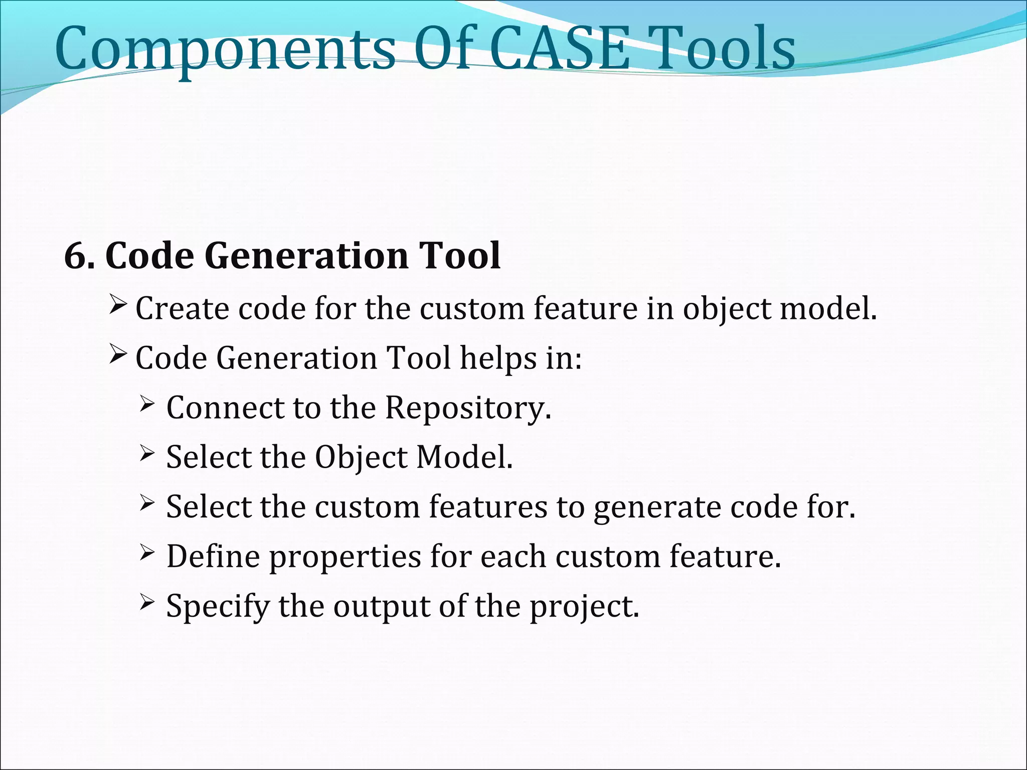 Components Of CASE Tools
6. Code Generation Tool
 Create code for the custom feature in object model.
 Code Generation Tool helps in:
 Connect to the Repository.
 Select the Object Model.
 Select the custom features to generate code for.
 Define properties for each custom feature.
 Specify the output of the project.
 