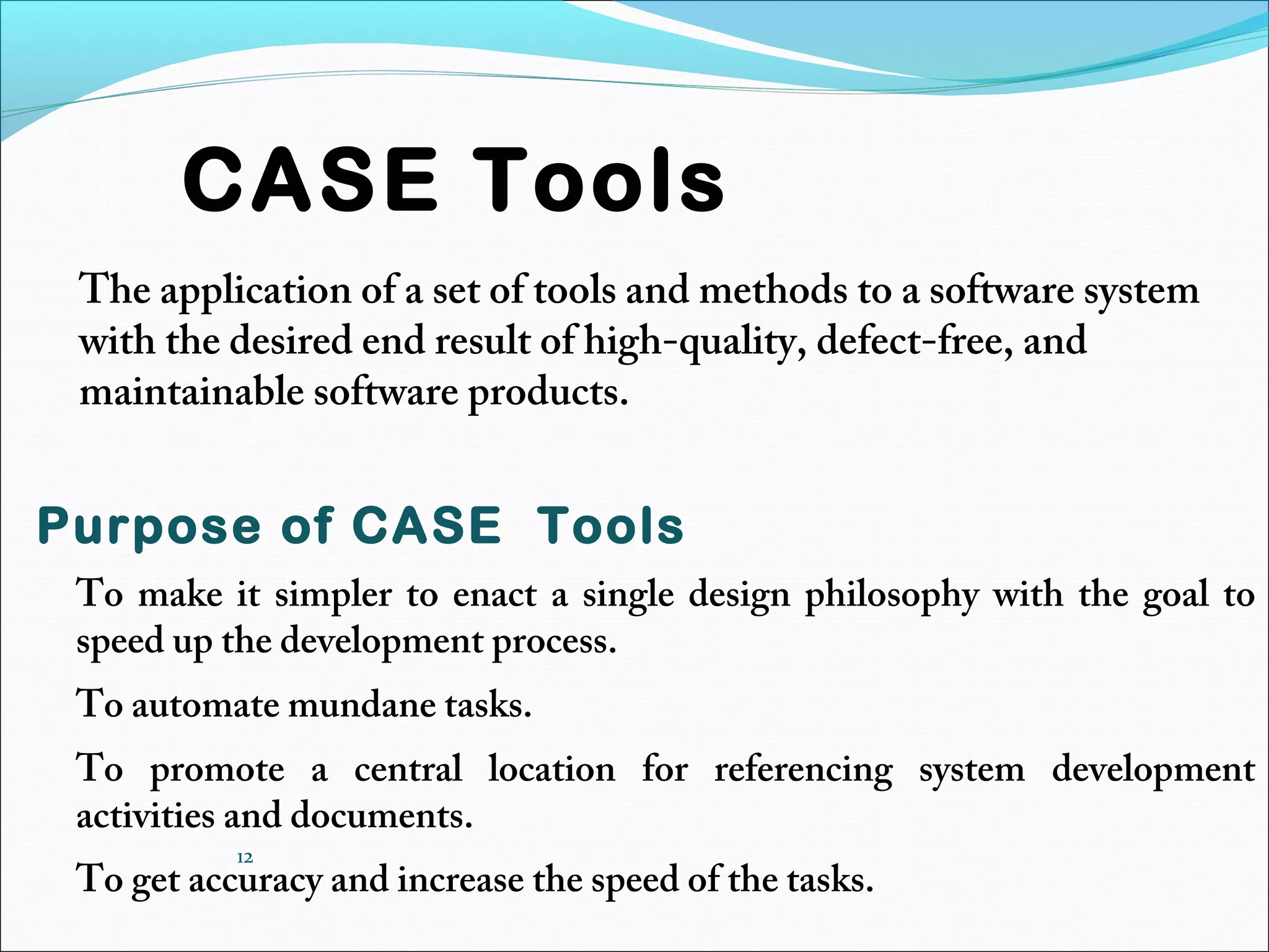 12
CASE Tools
The application of a set of tools and methods to a software system
with the desired end result of high-quality, defect-free, and
maintainable software products.
Purpose of CASE Tools
To make it simpler to enact a single design philosophy with the goal to
speed up the development process.
To automate mundane tasks.
To promote a central location for referencing system development
activities and documents.
To get accuracy and increase the speed of the tasks.
 