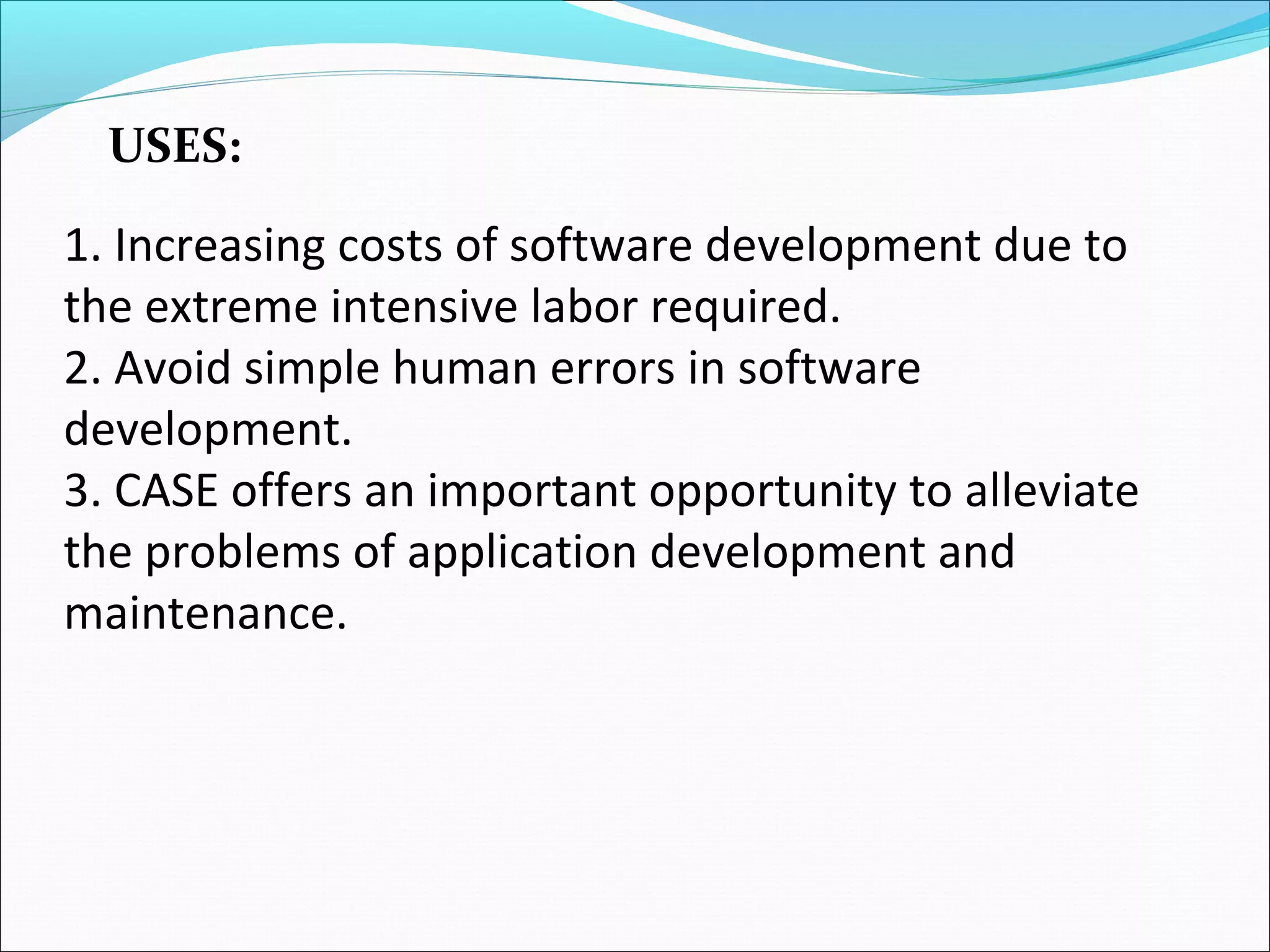 1. Increasing costs of software development due to
the extreme intensive labor required.
2. Avoid simple human errors in software
development.
3. CASE offers an important opportunity to alleviate
the problems of application development and
maintenance.
USES:
 