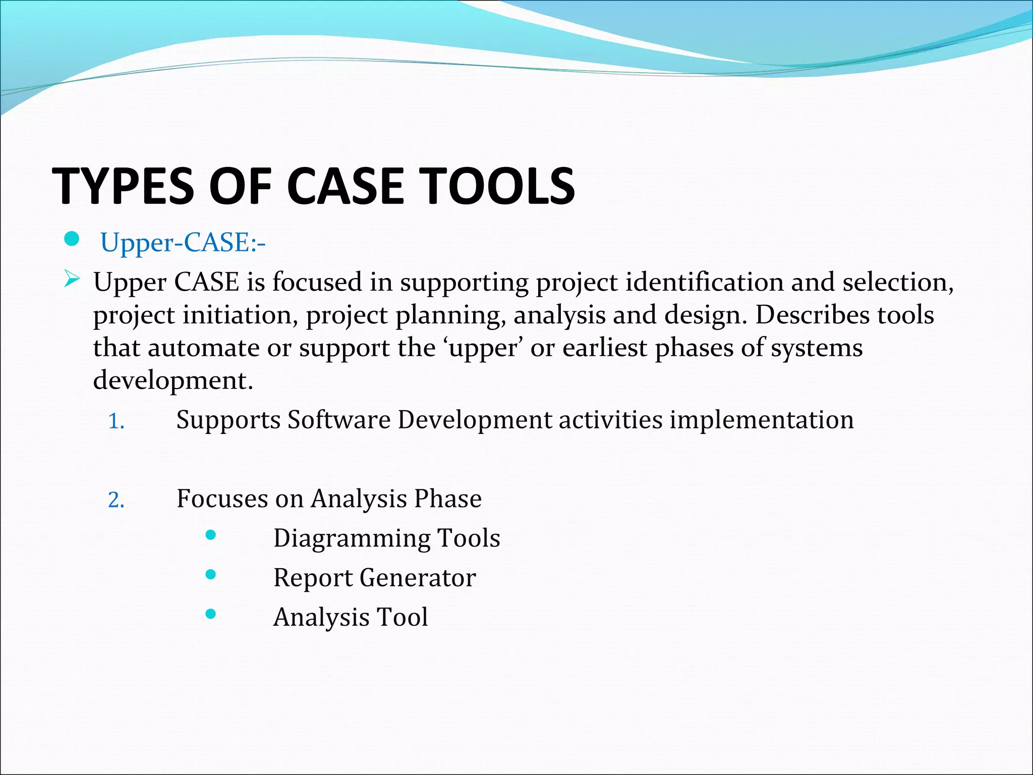 TYPES OF CASE TOOLS
 Upper-CASE:-
 Upper CASE is focused in supporting project identification and selection,
project initiation, project planning, analysis and design. Describes tools
that automate or support the ‘upper’ or earliest phases of systems
development.
1. Supports Software Development activities implementation
2. Focuses on Analysis Phase
 Diagramming Tools
 Report Generator
 Analysis Tool
 