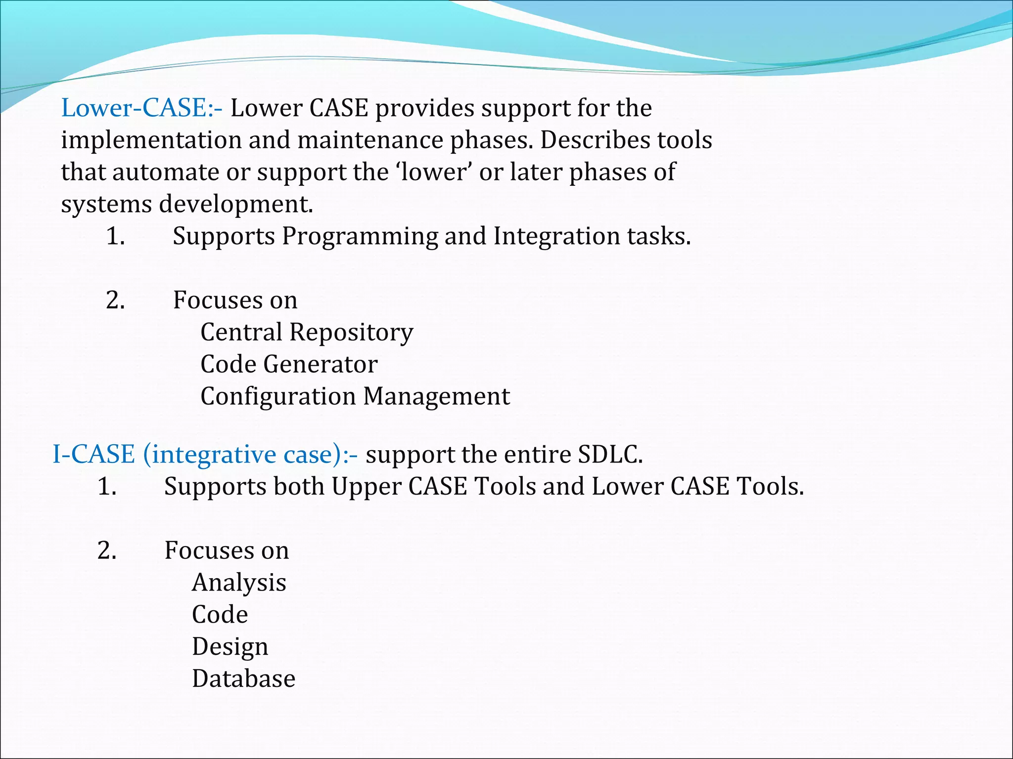 Lower-CASE:- Lower CASE provides support for the
implementation and maintenance phases. Describes tools
that automate or support the ‘lower’ or later phases of
systems development.
1. Supports Programming and Integration tasks.
2. Focuses on
Central Repository
Code Generator
Configuration Management
I-CASE (integrative case):- support the entire SDLC.
1. Supports both Upper CASE Tools and Lower CASE Tools.
2. Focuses on
Analysis
Code
Design
Database
 