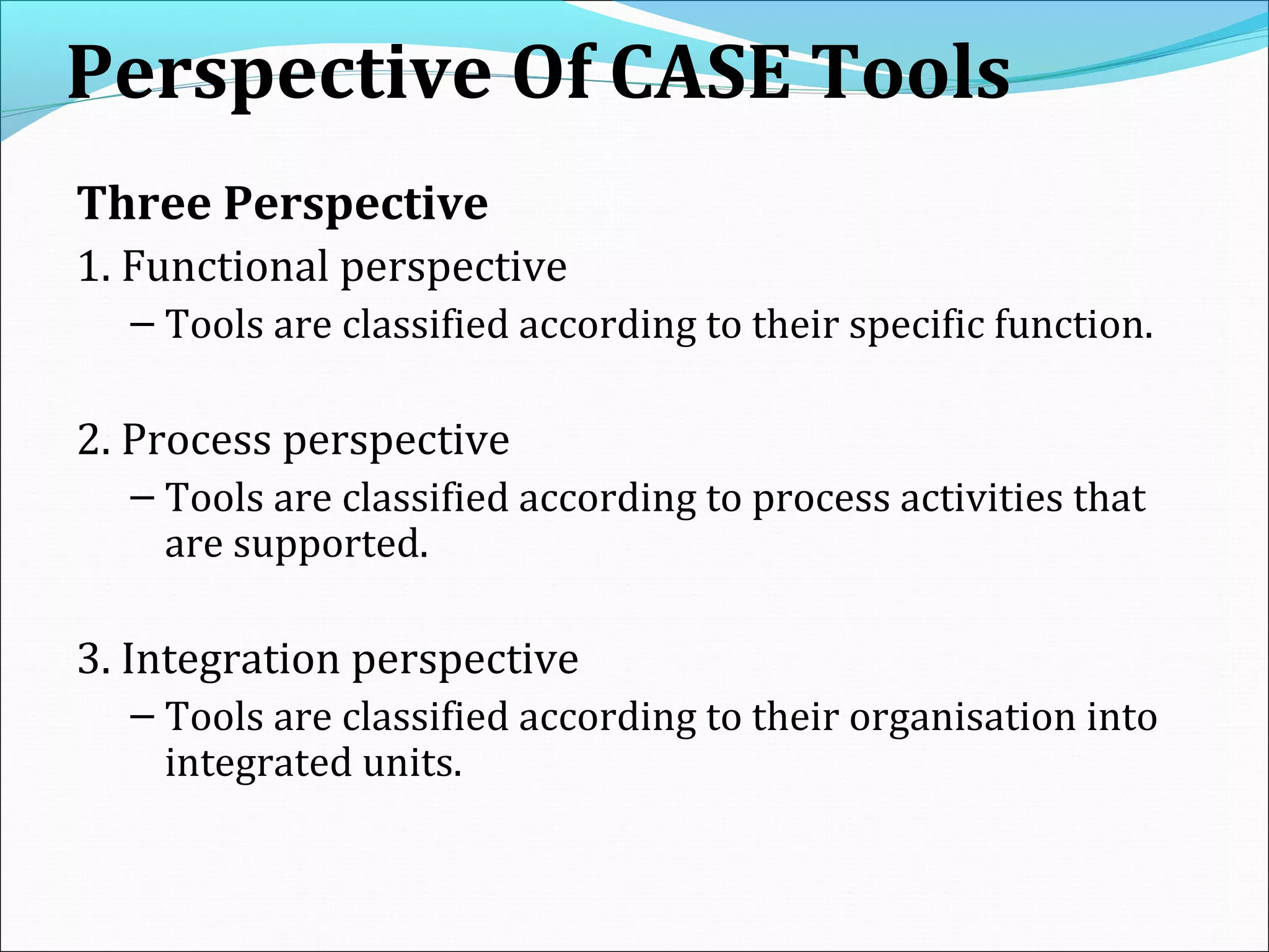 Perspective Of CASE Tools
Three Perspective
1. Functional perspective
– Tools are classified according to their specific function.
2. Process perspective
– Tools are classified according to process activities that
are supported.
3. Integration perspective
– Tools are classified according to their organisation into
integrated units.
 