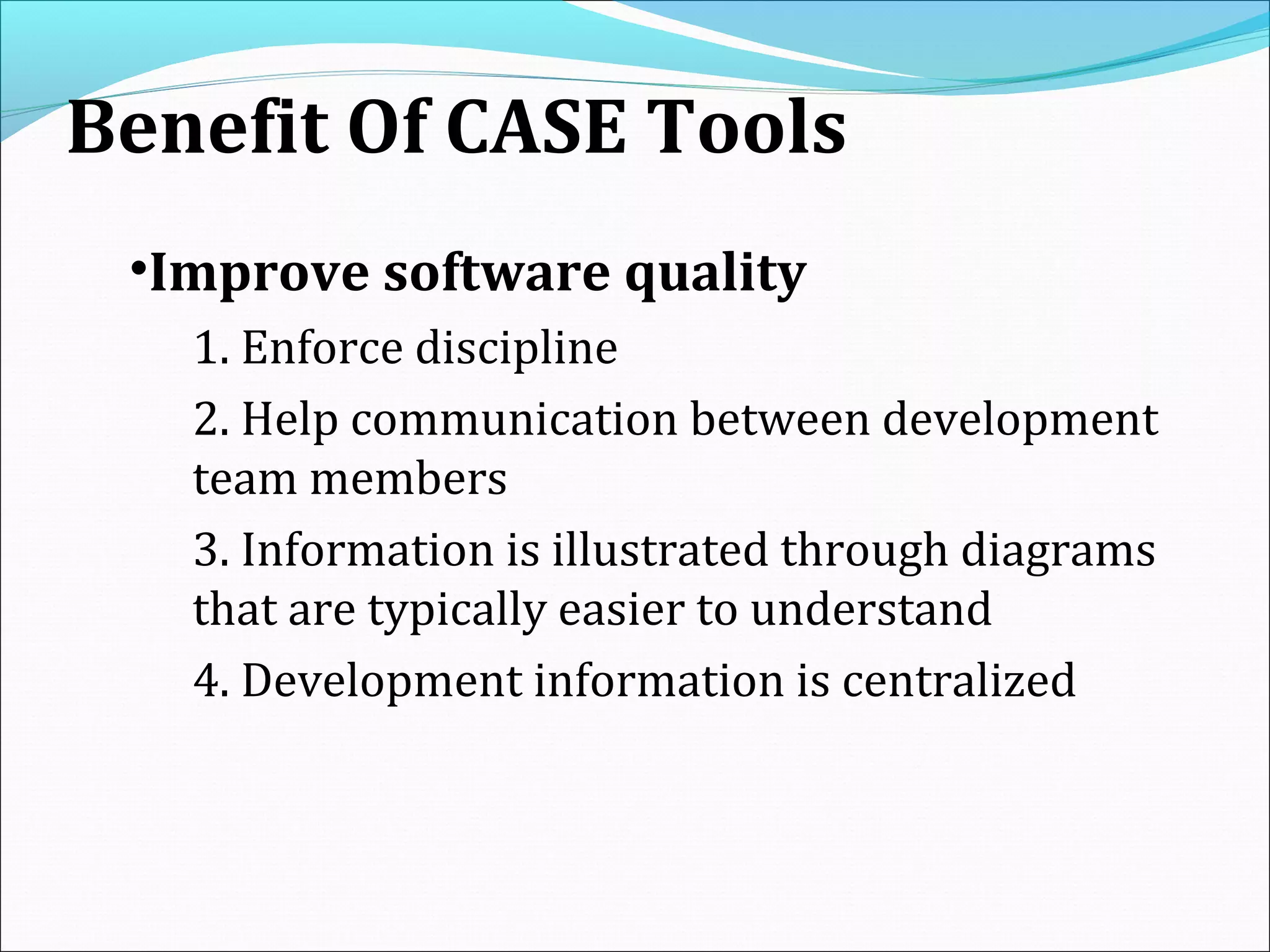 Benefit Of CASE Tools
•Improve software quality
1. Enforce discipline
2. Help communication between development
team members
3. Information is illustrated through diagrams
that are typically easier to understand
4. Development information is centralized
 